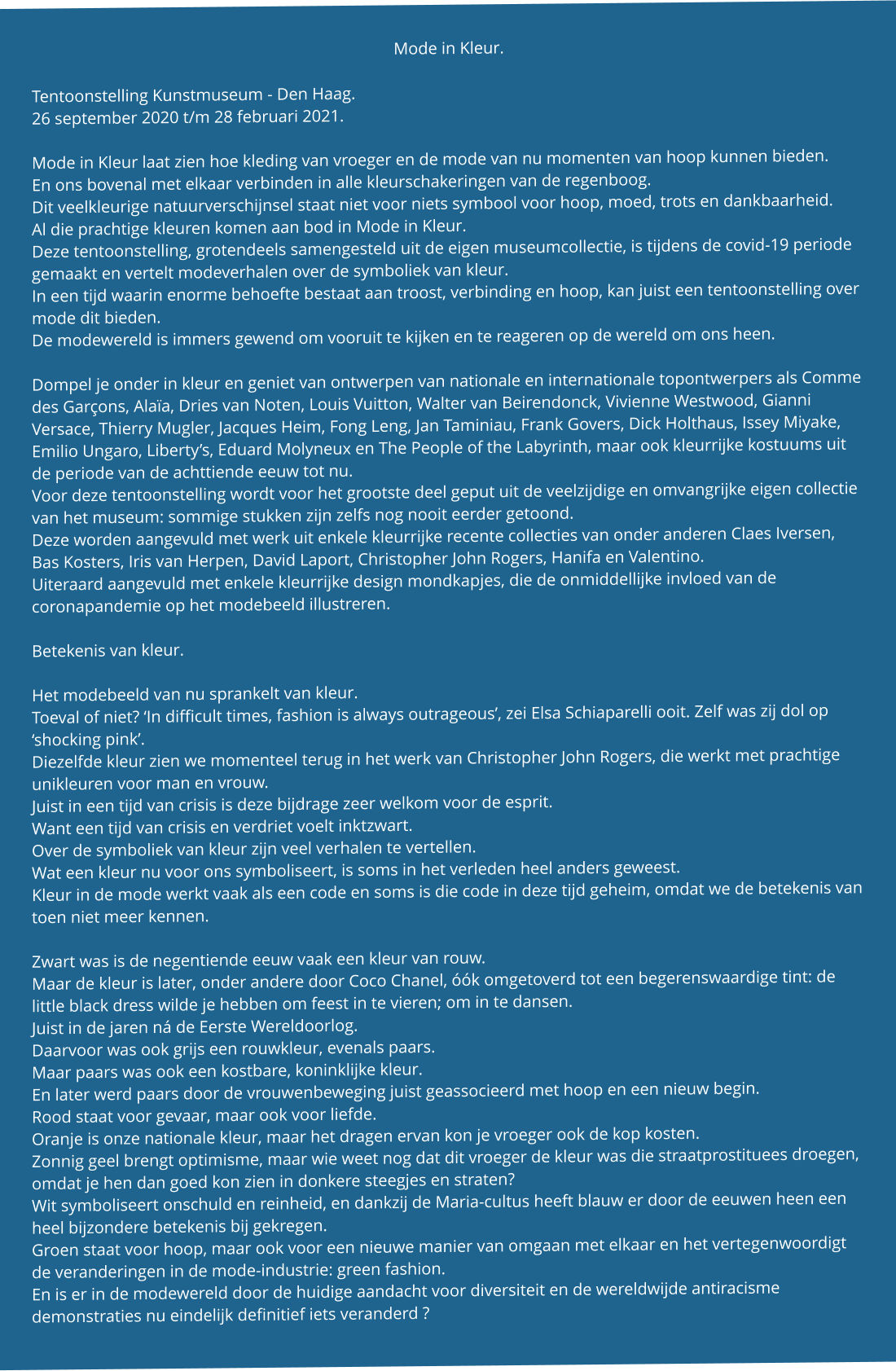 Mode in Kleur.  Tentoonstelling Kunstmuseum - Den Haag. 26 september 2020 t/m 28 februari 2021.  Mode in Kleur laat zien hoe kleding van vroeger en de mode van nu momenten van hoop kunnen bieden. En ons bovenal met elkaar verbinden in alle kleurschakeringen van de regenboog. Dit veelkleurige natuurverschijnsel staat niet voor niets symbool voor hoop, moed, trots en dankbaarheid. Al die prachtige kleuren komen aan bod in Mode in Kleur. Deze tentoonstelling, grotendeels samengesteld uit de eigen museumcollectie, is tijdens de covid-19 periode gemaakt en vertelt modeverhalen over de symboliek van kleur. In een tijd waarin enorme behoefte bestaat aan troost, verbinding en hoop, kan juist een tentoonstelling over mode dit bieden. De modewereld is immers gewend om vooruit te kijken en te reageren op de wereld om ons heen.  Dompel je onder in kleur en geniet van ontwerpen van nationale en internationale topontwerpers als Comme des Garçons, Alaïa, Dries van Noten, Louis Vuitton, Walter van Beirendonck, Vivienne Westwood, Gianni Versace, Thierry Mugler, Jacques Heim, Fong Leng, Jan Taminiau, Frank Govers, Dick Holthaus, Issey Miyake, Emilio Ungaro, Liberty’s, Eduard Molyneux en The People of the Labyrinth, maar ook kleurrijke kostuums uit de periode van de achttiende eeuw tot nu. Voor deze tentoonstelling wordt voor het grootste deel geput uit de veelzijdige en omvangrijke eigen collectie van het museum: sommige stukken zijn zelfs nog nooit eerder getoond. Deze worden aangevuld met werk uit enkele kleurrijke recente collecties van onder anderen Claes Iversen, Bas Kosters, Iris van Herpen, David Laport, Christopher John Rogers, Hanifa en Valentino. Uiteraard aangevuld met enkele kleurrijke design mondkapjes, die de onmiddellijke invloed van de coronapandemie op het modebeeld illustreren.  Betekenis van kleur.  Het modebeeld van nu sprankelt van kleur. Toeval of niet? ‘In difficult times, fashion is always outrageous’, zei Elsa Schiaparelli ooit. Zelf was zij dol op ‘shocking pink’. Diezelfde kleur zien we momenteel terug in het werk van Christopher John Rogers, die werkt met prachtige unikleuren voor man en vrouw. Juist in een tijd van crisis is deze bijdrage zeer welkom voor de esprit. Want een tijd van crisis en verdriet voelt inktzwart. Over de symboliek van kleur zijn veel verhalen te vertellen. Wat een kleur nu voor ons symboliseert, is soms in het verleden heel anders geweest. Kleur in de mode werkt vaak als een code en soms is die code in deze tijd geheim, omdat we de betekenis van toen niet meer kennen.  Zwart was is de negentiende eeuw vaak een kleur van rouw. Maar de kleur is later, onder andere door Coco Chanel, óók omgetoverd tot een begerenswaardige tint: de little black dress wilde je hebben om feest in te vieren; om in te dansen. Juist in de jaren ná de Eerste Wereldoorlog. Daarvoor was ook grijs een rouwkleur, evenals paars. Maar paars was ook een kostbare, koninklijke kleur. En later werd paars door de vrouwenbeweging juist geassocieerd met hoop en een nieuw begin. Rood staat voor gevaar, maar ook voor liefde. Oranje is onze nationale kleur, maar het dragen ervan kon je vroeger ook de kop kosten. Zonnig geel brengt optimisme, maar wie weet nog dat dit vroeger de kleur was die straatprostituees droegen, omdat je hen dan goed kon zien in donkere steegjes en straten? Wit symboliseert onschuld en reinheid, en dankzij de Maria-cultus heeft blauw er door de eeuwen heen een heel bijzondere betekenis bij gekregen. Groen staat voor hoop, maar ook voor een nieuwe manier van omgaan met elkaar en het vertegenwoordigt de veranderingen in de mode-industrie: green fashion. En is er in de modewereld door de huidige aandacht voor diversiteit en de wereldwijde antiracisme demonstraties nu eindelijk definitief iets veranderd ?