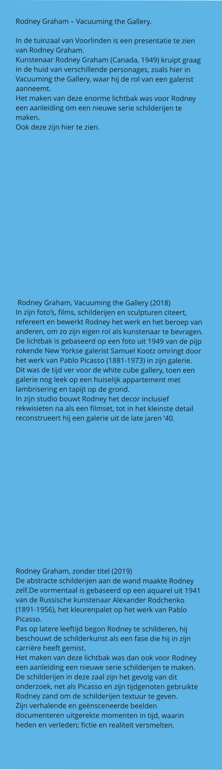 Rodney Graham – Vacuuming the Gallery.  In de tuinzaal van Voorlinden is een presentatie te zien van Rodney Graham. Kunstenaar Rodney Graham (Canada, 1949) kruipt graag in de huid van verschillende personages, zoals hier in Vacuuming the Gallery, waar hij de rol van een galerist aanneemt. Het maken van deze enorme lichtbak was voor Rodney een aanleiding om een nieuwe serie schilderijen te maken. Ook deze zijn hier te zien.         Rodney Graham, Vacuuming the Gallery (2018) In zijn foto’s, films, schilderijen en sculpturen citeert, refereert en bewerkt Rodney het werk en het beroep van anderen, om zo zijn eigen rol als kunstenaar te bevragen. De lichtbak is gebaseerd op een foto uit 1949 van de pijp rokende New Yorkse galerist Samuel Kootz omringt door het werk van Pablo Picasso (1881-1973) in zijn galerie. Dit was de tijd ver voor de white cube gallery, toen een galerie nog leek op een huiselijk appartement met lambrisering en tapijt op de grond. In zijn studio bouwt Rodney het decor inclusief rekwisieten na als een filmset, tot in het kleinste detail reconstrueert hij een galerie uit de late jaren ’40.    Rodney Graham, zonder titel (2019) De abstracte schilderijen aan de wand maakte Rodney zelf.De vormentaal is gebaseerd op een aquarel uit 1941 van de Russische kunstenaar Alexander Rodchenko (1891-1956), het kleurenpalet op het werk van Pablo Picasso. Pas op latere leeftijd begon Rodney te schilderen, hij beschouwt de schilderkunst als een fase die hij in zijn carrière heeft gemist. Het maken van deze lichtbak was dan ook voor Rodney een aanleiding een nieuwe serie schilderijen te maken. De schilderijen in deze zaal zijn het gevolg van dit onderzoek, net als Picasso en zijn tijdgenoten gebruikte Rodney zand om de schilderijen textuur te geven. Zijn verhalende en geënsceneerde beelden documenteren uitgerekte momenten in tijd, waarin heden en verleden; fictie en realiteit versmelten.