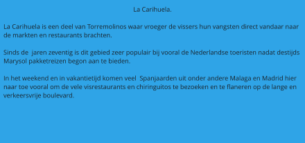 La Carihuela.  La Carihuela is een deel van Torremolinos waar vroeger de vissers hun vangsten direct vandaar naar de markten en restaurants brachten.  Sinds de  jaren zeventig is dit gebied zeer populair bij vooral de Nederlandse toeristen nadat destijds Marysol pakketreizen begon aan te bieden.  In het weekend en in vakantietijd komen veel  Spanjaarden uit onder andere Malaga en Madrid hier naar toe vooral om de vele visrestaurants en chiringuitos te bezoeken en te flaneren op de lange en verkeersvrije boulevard.