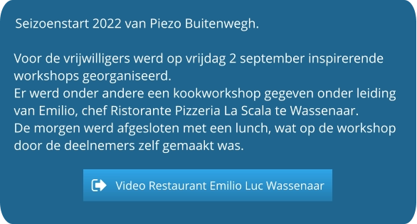 Seizoenstart 2022 van Piezo Buitenwegh.  Voor de vrijwilligers werd op vrijdag 2 september inspirerende workshops georganiseerd. Er werd onder andere een kookworkshop gegeven onder leiding van Emilio, chef Ristorante Pizzeria La Scala te Wassenaar. De morgen werd afgesloten met een lunch, wat op de workshop door de deelnemers zelf gemaakt was.   Video Restaurant Emilio Luc Wassenaar Video Restaurant Emilio Luc Wassenaar