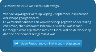 Seizoenstart 2022 van Piezo Buitenwegh.  Voor de vrijwilligers werd op vrijdag 2 september inspirerende workshops georganiseerd. Er werd onder andere een kookworkshop gegeven onder leiding van Emilio, chef Ristorante Pizzeria La Scala te Wassenaar. De morgen werd afgesloten met een lunch, wat op de workshop door de deelnemers zelf gemaakt was.   Video Restaurant van Emilio Luc in Wassenaar Video Restaurant van Emilio Luc in Wassenaar