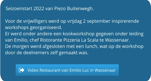 Seizoenstart 2022 van Piezo Buitenwegh.  Voor de vrijwilligers werd op vrijdag 2 september inspirerende workshops georganiseerd. Er werd onder andere een kookworkshop gegeven onder leiding van Emilio, chef Ristorante Pizzeria La Scala te Wassenaar. De morgen werd afgesloten met een lunch, wat op de workshop door de deelnemers zelf gemaakt was.   Video Restaurant van Emilio Luc in Wassenaar Video Restaurant van Emilio Luc in Wassenaar