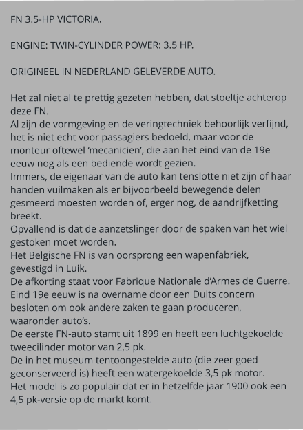 FN 3.5-HP VICTORIA.  ENGINE: TWIN-CYLINDER POWER: 3.5 HP.  ORIGINEEL IN NEDERLAND GELEVERDE AUTO.  Het zal niet al te prettig gezeten hebben, dat stoeltje achterop deze FN. Al zijn de vormgeving en de veringtechniek behoorlijk verfijnd, het is niet echt voor passagiers bedoeld, maar voor de monteur oftewel ‘mecanicien’, die aan het eind van de 19e eeuw nog als een bediende wordt gezien. Immers, de eigenaar van de auto kan tenslotte niet zijn of haar handen vuilmaken als er bijvoorbeeld bewegende delen gesmeerd moesten worden of, erger nog, de aandrijfketting breekt. Opvallend is dat de aanzetslinger door de spaken van het wiel gestoken moet worden. Het Belgische FN is van oorsprong een wapenfabriek, gevestigd in Luik. De afkorting staat voor Fabrique Nationale d’Armes de Guerre. Eind 19e eeuw is na overname door een Duits concern besloten om ook andere zaken te gaan produceren, waaronder auto’s. De eerste FN-auto stamt uit 1899 en heeft een luchtgekoelde tweecilinder motor van 2,5 pk. De in het museum tentoongestelde auto (die zeer goed geconserveerd is) heeft een watergekoelde 3,5 pk motor. Het model is zo populair dat er in hetzelfde jaar 1900 ook een 4,5 pk-versie op de markt komt.