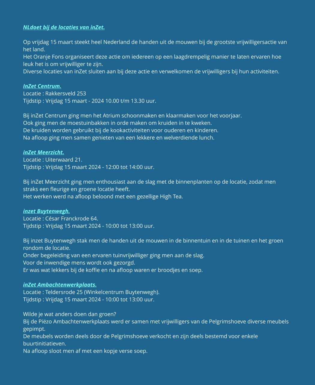NLdoet bij de locaties van inZet.  Op vrijdag 15 maart steekt heel Nederland de handen uit de mouwen bij de grootste vrijwilligersactie van het land. Het Oranje Fons organiseert deze actie om iedereen op een laagdrempelig manier te laten ervaren hoe leuk het is om vrijwilliger te zijn. Diverse locaties van inZet sluiten aan bij deze actie en verwelkomen de vrijwilligers bij hun activiteiten.  InZet Centrum. Locatie : Rakkersveld 253  Tijdstip : Vrijdag 15 maart - 2024 10.00 t/m 13.30 uur.  Bij inZet Centrum ging men het Atrium schoonmaken en klaarmaken voor het voorjaar. Ook ging men de moestuinbakken in orde maken om kruiden in te kweken. De kruiden worden gebruikt bij de kookactiviteiten voor ouderen en kinderen. Na afloop ging men samen genieten van een lekkere en welverdiende lunch.   inZet Meerzicht. Locatie : Uiterwaard 21. Tijdstip : Vrijdag 15 maart 2024 - 12:00 tot 14:00 uur.  Bij inZet Meerzicht ging men enthousiast aan de slag met de binnenplanten op de locatie, zodat men straks een fleurige en groene locatie heeft. Het werken werd na afloop beloond met een gezellige High Tea.  inzet Buytenwegh. Locatie : César Franckrode 64. Tijdstip : Vrijdag 15 maart 2024 - 10:00 tot 13:00 uur.  Bij inzet Buytenwegh stak men de handen uit de mouwen in de binnentuin en in de tuinen en het groen rondom de locatie. Onder begeleiding van een ervaren tuinvrijwilliger ging men aan de slag. Voor de inwendige mens wordt ook gezorgd. Er was wat lekkers bij de koffie en na afloop waren er broodjes en soep.  inZet Ambachtenwerkplaats. Locatie : Teldersrode 25 (Winkelcentrum Buytenwegh). Tijdstip : Vrijdag 15 maart 2024 - 10:00 tot 13:00 uur.  Wilde je wat anders doen dan groen? Bij de Piëzo Ambachtenwerkplaats werd er samen met vrijwilligers van de Pelgrimshoeve diverse meubels gepimpt. De meubels worden deels door de Pelgrimshoeve verkocht en zijn deels bestemd voor enkele buurtinitiatieven. Na afloop sloot men af met een kopje verse soep.