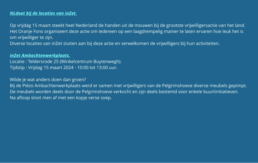 NLdoet bij de locaties van inZet.  Op vrijdag 15 maart steekt heel Nederland de handen uit de mouwen bij de grootste vrijwilligersactie van het land. Het Oranje Fons organiseert deze actie om iedereen op een laagdrempelig manier te laten ervaren hoe leuk het is om vrijwilliger te zijn. Diverse locaties van inZet sluiten aan bij deze actie en verwelkomen de vrijwilligers bij hun activiteiten.  inZet Ambachtenwerkplaats. Locatie : Teldersrode 25 (Winkelcentrum Buytenwegh). Tijdstip : Vrijdag 15 maart 2024 - 10:00 tot 13:00 uur.  Wilde je wat anders doen dan groen? Bij de Piëzo Ambachtenwerkplaats werd er samen met vrijwilligers van de Pelgrimshoeve diverse meubels gepimpt. De meubels worden deels door de Pelgrimshoeve verkocht en zijn deels bestemd voor enkele buurtinitiatieven. Na afloop sloot men af met een kopje verse soep.