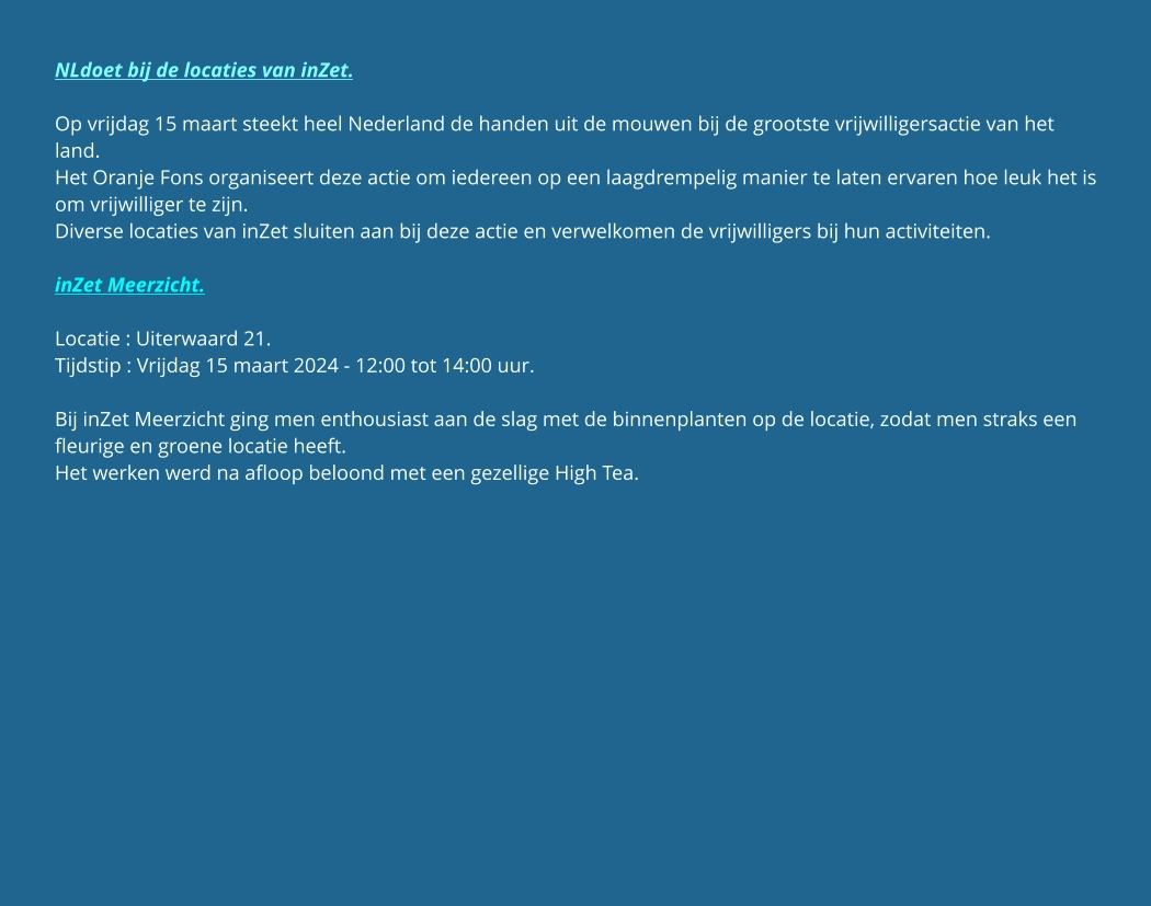NLdoet bij de locaties van inZet.  Op vrijdag 15 maart steekt heel Nederland de handen uit de mouwen bij de grootste vrijwilligersactie van het land. Het Oranje Fons organiseert deze actie om iedereen op een laagdrempelig manier te laten ervaren hoe leuk het is om vrijwilliger te zijn. Diverse locaties van inZet sluiten aan bij deze actie en verwelkomen de vrijwilligers bij hun activiteiten.  inZet Meerzicht.  Locatie : Uiterwaard 21. Tijdstip : Vrijdag 15 maart 2024 - 12:00 tot 14:00 uur.  Bij inZet Meerzicht ging men enthousiast aan de slag met de binnenplanten op de locatie, zodat men straks een fleurige en groene locatie heeft. Het werken werd na afloop beloond met een gezellige High Tea.