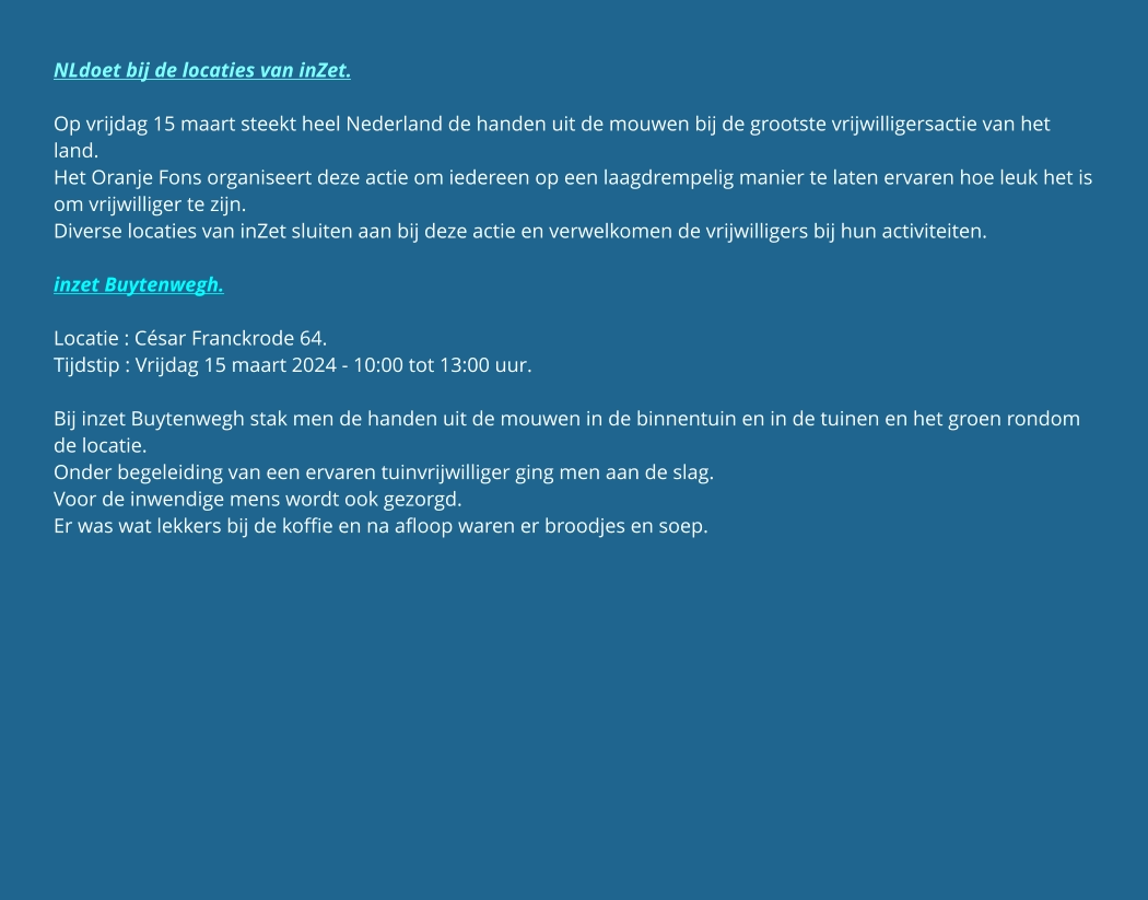 NLdoet bij de locaties van inZet.  Op vrijdag 15 maart steekt heel Nederland de handen uit de mouwen bij de grootste vrijwilligersactie van het land. Het Oranje Fons organiseert deze actie om iedereen op een laagdrempelig manier te laten ervaren hoe leuk het is om vrijwilliger te zijn. Diverse locaties van inZet sluiten aan bij deze actie en verwelkomen de vrijwilligers bij hun activiteiten.  inzet Buytenwegh.  Locatie : César Franckrode 64. Tijdstip : Vrijdag 15 maart 2024 - 10:00 tot 13:00 uur.  Bij inzet Buytenwegh stak men de handen uit de mouwen in de binnentuin en in de tuinen en het groen rondom de locatie. Onder begeleiding van een ervaren tuinvrijwilliger ging men aan de slag. Voor de inwendige mens wordt ook gezorgd. Er was wat lekkers bij de koffie en na afloop waren er broodjes en soep.