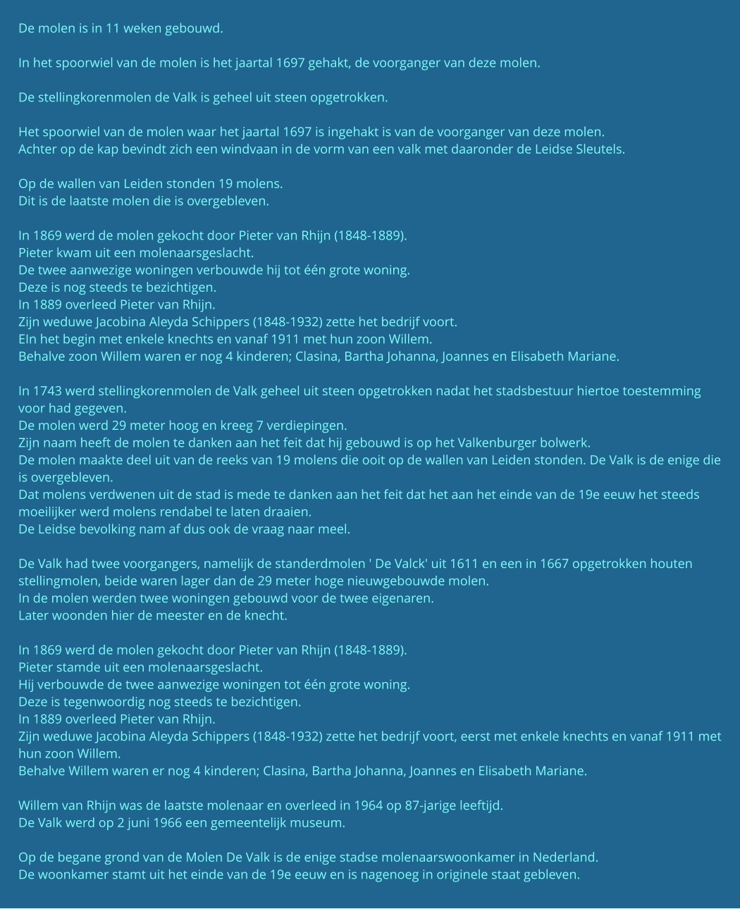 De molen is in 11 weken gebouwd.  In het spoorwiel van de molen is het jaartal 1697 gehakt, de voorganger van deze molen.  De stellingkorenmolen de Valk is geheel uit steen opgetrokken.  Het spoorwiel van de molen waar het jaartal 1697 is ingehakt is van de voorganger van deze molen. Achter op de kap bevindt zich een windvaan in de vorm van een valk met daaronder de Leidse Sleutels.  Op de wallen van Leiden stonden 19 molens. Dit is de laatste molen die is overgebleven.  In 1869 werd de molen gekocht door Pieter van Rhijn (1848-1889). Pieter kwam uit een molenaarsgeslacht. De twee aanwezige woningen verbouwde hij tot één grote woning. Deze is nog steeds te bezichtigen. In 1889 overleed Pieter van Rhijn. Zijn weduwe Jacobina Aleyda Schippers (1848-1932) zette het bedrijf voort. EIn het begin met enkele knechts en vanaf 1911 met hun zoon Willem. Behalve zoon Willem waren er nog 4 kinderen; Clasina, Bartha Johanna, Joannes en Elisabeth Mariane.  In 1743 werd stellingkorenmolen de Valk geheel uit steen opgetrokken nadat het stadsbestuur hiertoe toestemming voor had gegeven. De molen werd 29 meter hoog en kreeg 7 verdiepingen. Zijn naam heeft de molen te danken aan het feit dat hij gebouwd is op het Valkenburger bolwerk. De molen maakte deel uit van de reeks van 19 molens die ooit op de wallen van Leiden stonden. De Valk is de enige die is overgebleven. Dat molens verdwenen uit de stad is mede te danken aan het feit dat het aan het einde van de 19e eeuw het steeds moeilijker werd molens rendabel te laten draaien. De Leidse bevolking nam af dus ook de vraag naar meel.  De Valk had twee voorgangers, namelijk de standerdmolen ' De Valck' uit 1611 en een in 1667 opgetrokken houten stellingmolen, beide waren lager dan de 29 meter hoge nieuwgebouwde molen. In de molen werden twee woningen gebouwd voor de twee eigenaren. Later woonden hier de meester en de knecht.  In 1869 werd de molen gekocht door Pieter van Rhijn (1848-1889). Pieter stamde uit een molenaarsgeslacht. Hij verbouwde de twee aanwezige woningen tot één grote woning. Deze is tegenwoordig nog steeds te bezichtigen. In 1889 overleed Pieter van Rhijn. Zijn weduwe Jacobina Aleyda Schippers (1848-1932) zette het bedrijf voort, eerst met enkele knechts en vanaf 1911 met hun zoon Willem. Behalve Willem waren er nog 4 kinderen; Clasina, Bartha Johanna, Joannes en Elisabeth Mariane.  Willem van Rhijn was de laatste molenaar en overleed in 1964 op 87-jarige leeftijd. De Valk werd op 2 juni 1966 een gemeentelijk museum.  Op de begane grond van de Molen De Valk is de enige stadse molenaarswoonkamer in Nederland. De woonkamer stamt uit het einde van de 19e eeuw en is nagenoeg in originele staat gebleven.