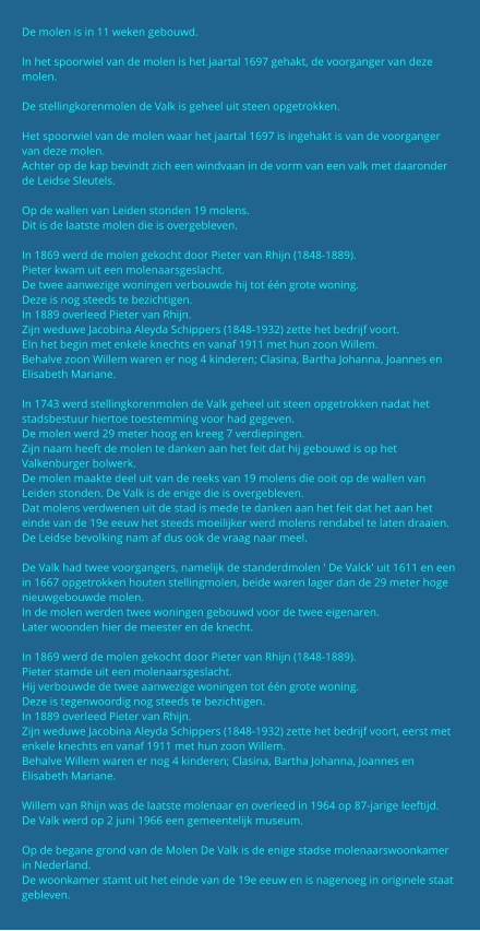 De molen is in 11 weken gebouwd.  In het spoorwiel van de molen is het jaartal 1697 gehakt, de voorganger van deze molen.  De stellingkorenmolen de Valk is geheel uit steen opgetrokken.  Het spoorwiel van de molen waar het jaartal 1697 is ingehakt is van de voorganger van deze molen. Achter op de kap bevindt zich een windvaan in de vorm van een valk met daaronder de Leidse Sleutels.  Op de wallen van Leiden stonden 19 molens. Dit is de laatste molen die is overgebleven.  In 1869 werd de molen gekocht door Pieter van Rhijn (1848-1889). Pieter kwam uit een molenaarsgeslacht. De twee aanwezige woningen verbouwde hij tot één grote woning. Deze is nog steeds te bezichtigen. In 1889 overleed Pieter van Rhijn. Zijn weduwe Jacobina Aleyda Schippers (1848-1932) zette het bedrijf voort. EIn het begin met enkele knechts en vanaf 1911 met hun zoon Willem. Behalve zoon Willem waren er nog 4 kinderen; Clasina, Bartha Johanna, Joannes en Elisabeth Mariane.  In 1743 werd stellingkorenmolen de Valk geheel uit steen opgetrokken nadat het stadsbestuur hiertoe toestemming voor had gegeven. De molen werd 29 meter hoog en kreeg 7 verdiepingen. Zijn naam heeft de molen te danken aan het feit dat hij gebouwd is op het Valkenburger bolwerk. De molen maakte deel uit van de reeks van 19 molens die ooit op de wallen van Leiden stonden. De Valk is de enige die is overgebleven. Dat molens verdwenen uit de stad is mede te danken aan het feit dat het aan het einde van de 19e eeuw het steeds moeilijker werd molens rendabel te laten draaien. De Leidse bevolking nam af dus ook de vraag naar meel.  De Valk had twee voorgangers, namelijk de standerdmolen ' De Valck' uit 1611 en een in 1667 opgetrokken houten stellingmolen, beide waren lager dan de 29 meter hoge nieuwgebouwde molen. In de molen werden twee woningen gebouwd voor de twee eigenaren. Later woonden hier de meester en de knecht.  In 1869 werd de molen gekocht door Pieter van Rhijn (1848-1889). Pieter stamde uit een molenaarsgeslacht. Hij verbouwde de twee aanwezige woningen tot één grote woning. Deze is tegenwoordig nog steeds te bezichtigen. In 1889 overleed Pieter van Rhijn. Zijn weduwe Jacobina Aleyda Schippers (1848-1932) zette het bedrijf voort, eerst met enkele knechts en vanaf 1911 met hun zoon Willem. Behalve Willem waren er nog 4 kinderen; Clasina, Bartha Johanna, Joannes en Elisabeth Mariane.  Willem van Rhijn was de laatste molenaar en overleed in 1964 op 87-jarige leeftijd. De Valk werd op 2 juni 1966 een gemeentelijk museum.  Op de begane grond van de Molen De Valk is de enige stadse molenaarswoonkamer in Nederland. De woonkamer stamt uit het einde van de 19e eeuw en is nagenoeg in originele staat gebleven.