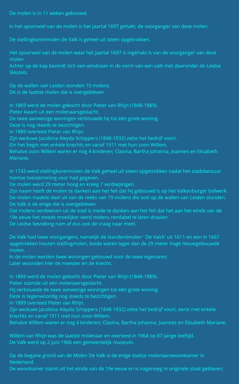 De molen is in 11 weken gebouwd.  In het spoorwiel van de molen is het jaartal 1697 gehakt, de voorganger van deze molen.  De stellingkorenmolen de Valk is geheel uit steen opgetrokken.  Het spoorwiel van de molen waar het jaartal 1697 is ingehakt is van de voorganger van deze molen. Achter op de kap bevindt zich een windvaan in de vorm van een valk met daaronder de Leidse Sleutels.  Op de wallen van Leiden stonden 19 molens. Dit is de laatste molen die is overgebleven.  In 1869 werd de molen gekocht door Pieter van Rhijn (1848-1889). Pieter kwam uit een molenaarsgeslacht. De twee aanwezige woningen verbouwde hij tot één grote woning. Deze is nog steeds te bezichtigen. In 1889 overleed Pieter van Rhijn. Zijn weduwe Jacobina Aleyda Schippers (1848-1932) zette het bedrijf voort. EIn het begin met enkele knechts en vanaf 1911 met hun zoon Willem. Behalve zoon Willem waren er nog 4 kinderen; Clasina, Bartha Johanna, Joannes en Elisabeth Mariane.  In 1743 werd stellingkorenmolen de Valk geheel uit steen opgetrokken nadat het stadsbestuur hiertoe toestemming voor had gegeven. De molen werd 29 meter hoog en kreeg 7 verdiepingen. Zijn naam heeft de molen te danken aan het feit dat hij gebouwd is op het Valkenburger bolwerk. De molen maakte deel uit van de reeks van 19 molens die ooit op de wallen van Leiden stonden. De Valk is de enige die is overgebleven. Dat molens verdwenen uit de stad is mede te danken aan het feit dat het aan het einde van de 19e eeuw het steeds moeilijker werd molens rendabel te laten draaien. De Leidse bevolking nam af dus ook de vraag naar meel.  De Valk had twee voorgangers, namelijk de standerdmolen ' De Valck' uit 1611 en een in 1667 opgetrokken houten stellingmolen, beide waren lager dan de 29 meter hoge nieuwgebouwde molen. In de molen werden twee woningen gebouwd voor de twee eigenaren. Later woonden hier de meester en de knecht.  In 1869 werd de molen gekocht door Pieter van Rhijn (1848-1889). Pieter stamde uit een molenaarsgeslacht. Hij verbouwde de twee aanwezige woningen tot één grote woning. Deze is tegenwoordig nog steeds te bezichtigen. In 1889 overleed Pieter van Rhijn. Zijn weduwe Jacobina Aleyda Schippers (1848-1932) zette het bedrijf voort, eerst met enkele knechts en vanaf 1911 met hun zoon Willem. Behalve Willem waren er nog 4 kinderen; Clasina, Bartha Johanna, Joannes en Elisabeth Mariane.  Willem van Rhijn was de laatste molenaar en overleed in 1964 op 87-jarige leeftijd. De Valk werd op 2 juni 1966 een gemeentelijk museum.  Op de begane grond van de Molen De Valk is de enige stadse molenaarswoonkamer in Nederland. De woonkamer stamt uit het einde van de 19e eeuw en is nagenoeg in originele staat gebleven.