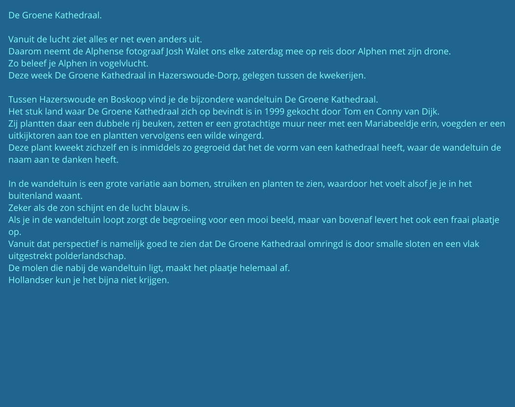 De Groene Kathedraal.  Vanuit de lucht ziet alles er net even anders uit. Daarom neemt de Alphense fotograaf Josh Walet ons elke zaterdag mee op reis door Alphen met zijn drone. Zo beleef je Alphen in vogelvlucht. Deze week De Groene Kathedraal in Hazerswoude-Dorp, gelegen tussen de kwekerijen.   Tussen Hazerswoude en Boskoop vind je de bijzondere wandeltuin De Groene Kathedraal. Het stuk land waar De Groene Kathedraal zich op bevindt is in 1999 gekocht door Tom en Conny van Dijk. Zij plantten daar een dubbele rij beuken, zetten er een grotachtige muur neer met een Mariabeeldje erin, voegden er een uitkijktoren aan toe en plantten vervolgens een wilde wingerd. Deze plant kweekt zichzelf en is inmiddels zo gegroeid dat het de vorm van een kathedraal heeft, waar de wandeltuin de naam aan te danken heeft.  In de wandeltuin is een grote variatie aan bomen, struiken en planten te zien, waardoor het voelt alsof je je in het buitenland waant. Zeker als de zon schijnt en de lucht blauw is. Als je in de wandeltuin loopt zorgt de begroeiing voor een mooi beeld, maar van bovenaf levert het ook een fraai plaatje op. Vanuit dat perspectief is namelijk goed te zien dat De Groene Kathedraal omringd is door smalle sloten en een vlak uitgestrekt polderlandschap. De molen die nabij de wandeltuin ligt, maakt het plaatje helemaal af. Hollandser kun je het bijna niet krijgen.