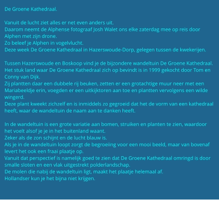 De Groene Kathedraal.  Vanuit de lucht ziet alles er net even anders uit. Daarom neemt de Alphense fotograaf Josh Walet ons elke zaterdag mee op reis door Alphen met zijn drone. Zo beleef je Alphen in vogelvlucht. Deze week De Groene Kathedraal in Hazerswoude-Dorp, gelegen tussen de kwekerijen.   Tussen Hazerswoude en Boskoop vind je de bijzondere wandeltuin De Groene Kathedraal. Het stuk land waar De Groene Kathedraal zich op bevindt is in 1999 gekocht door Tom en Conny van Dijk. Zij plantten daar een dubbele rij beuken, zetten er een grotachtige muur neer met een Mariabeeldje erin, voegden er een uitkijktoren aan toe en plantten vervolgens een wilde wingerd. Deze plant kweekt zichzelf en is inmiddels zo gegroeid dat het de vorm van een kathedraal heeft, waar de wandeltuin de naam aan te danken heeft.  In de wandeltuin is een grote variatie aan bomen, struiken en planten te zien, waardoor het voelt alsof je je in het buitenland waant. Zeker als de zon schijnt en de lucht blauw is. Als je in de wandeltuin loopt zorgt de begroeiing voor een mooi beeld, maar van bovenaf levert het ook een fraai plaatje op. Vanuit dat perspectief is namelijk goed te zien dat De Groene Kathedraal omringd is door smalle sloten en een vlak uitgestrekt polderlandschap. De molen die nabij de wandeltuin ligt, maakt het plaatje helemaal af. Hollandser kun je het bijna niet krijgen.