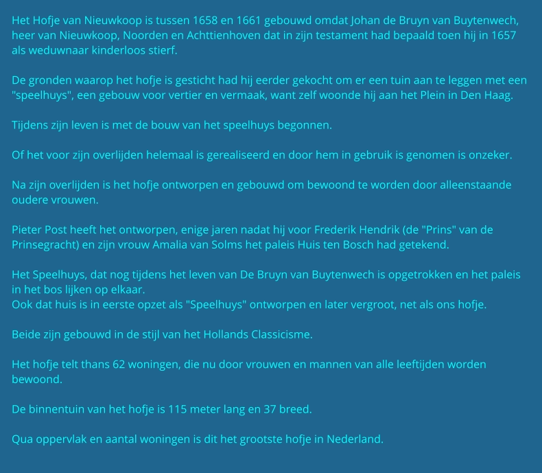 Het Hofje van Nieuwkoop is tussen 1658 en 1661 gebouwd omdat Johan de Bruyn van Buytenwech, heer van Nieuwkoop, Noorden en Achttienhoven dat in zijn testament had bepaald toen hij in 1657 als weduwnaar kinderloos stierf.  De gronden waarop het hofje is gesticht had hij eerder gekocht om er een tuin aan te leggen met een "speelhuys", een gebouw voor vertier en vermaak, want zelf woonde hij aan het Plein in Den Haag.  Tijdens zijn leven is met de bouw van het speelhuys begonnen.  Of het voor zijn overlijden helemaal is gerealiseerd en door hem in gebruik is genomen is onzeker.  Na zijn overlijden is het hofje ontworpen en gebouwd om bewoond te worden door alleenstaande oudere vrouwen.  Pieter Post heeft het ontworpen, enige jaren nadat hij voor Frederik Hendrik (de "Prins" van de Prinsegracht) en zijn vrouw Amalia van Solms het paleis Huis ten Bosch had getekend.  Het Speelhuys, dat nog tijdens het leven van De Bruyn van Buytenwech is opgetrokken en het paleis in het bos lijken op elkaar. Ook dat huis is in eerste opzet als "Speelhuys" ontworpen en later vergroot, net als ons hofje.  Beide zijn gebouwd in de stijl van het Hollands Classicisme.  Het hofje telt thans 62 woningen, die nu door vrouwen en mannen van alle leeftijden worden bewoond.   De binnentuin van het hofje is 115 meter lang en 37 breed.  Qua oppervlak en aantal woningen is dit het grootste hofje in Nederland.