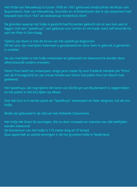Het Hofje van Nieuwkoop is tussen 1658 en 1661 gebouwd omdat Johan de Bruyn van Buytenwech, heer van Nieuwkoop, Noorden en Achttienhoven dat in zijn testament had bepaald toen hij in 1657 als weduwnaar kinderloos stierf.  De gronden waarop het hofje is gesticht had hij eerder gekocht om er een tuin aan te leggen met een "speelhuys", een gebouw voor vertier en vermaak, want zelf woonde hij aan het Plein in Den Haag.  Tijdens zijn leven is met de bouw van het speelhuys begonnen. Of het voor zijn overlijden helemaal is gerealiseerd en door hem in gebruik is genomen is onzeker.  Na zijn overlijden is het hofje ontworpen en gebouwd om bewoond te worden door alleenstaande oudere vrouwen.  Pieter Post heeft het ontworpen, enige jaren nadat hij voor Frederik Hendrik (de "Prins" van de Prinsegracht) en zijn vrouw Amalia van Solms het paleis Huis ten Bosch had getekend.  Het Speelhuys, dat nog tijdens het leven van De Bruyn van Buytenwech is opgetrokken en het paleis in het bos lijken op elkaar.  Ook dat huis is in eerste opzet als "Speelhuys" ontworpen en later vergroot, net als ons hofje.  Beide zijn gebouwd in de stijl van het Hollands Classicisme.  Het hofje telt thans 62 woningen, die nu door vrouwen en mannen van alle leeftijden worden bewoond.  De binnentuin van het hofje is 115 meter lang en 37 breed. Qua oppervlak en aantal woningen is dit het grootste hofje in Nederland.