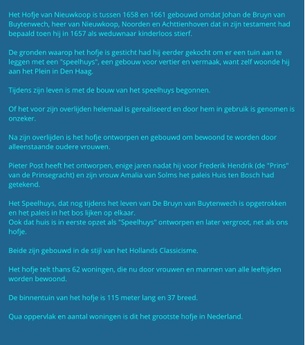 Het Hofje van Nieuwkoop is tussen 1658 en 1661 gebouwd omdat Johan de Bruyn van Buytenwech, heer van Nieuwkoop, Noorden en Achttienhoven dat in zijn testament had bepaald toen hij in 1657 als weduwnaar kinderloos stierf.  De gronden waarop het hofje is gesticht had hij eerder gekocht om er een tuin aan te leggen met een "speelhuys", een gebouw voor vertier en vermaak, want zelf woonde hij aan het Plein in Den Haag.  Tijdens zijn leven is met de bouw van het speelhuys begonnen.  Of het voor zijn overlijden helemaal is gerealiseerd en door hem in gebruik is genomen is onzeker.  Na zijn overlijden is het hofje ontworpen en gebouwd om bewoond te worden door alleenstaande oudere vrouwen.  Pieter Post heeft het ontworpen, enige jaren nadat hij voor Frederik Hendrik (de "Prins" van de Prinsegracht) en zijn vrouw Amalia van Solms het paleis Huis ten Bosch had getekend.  Het Speelhuys, dat nog tijdens het leven van De Bruyn van Buytenwech is opgetrokken en het paleis in het bos lijken op elkaar. Ook dat huis is in eerste opzet als "Speelhuys" ontworpen en later vergroot, net als ons hofje.  Beide zijn gebouwd in de stijl van het Hollands Classicisme.  Het hofje telt thans 62 woningen, die nu door vrouwen en mannen van alle leeftijden worden bewoond.   De binnentuin van het hofje is 115 meter lang en 37 breed.  Qua oppervlak en aantal woningen is dit het grootste hofje in Nederland.